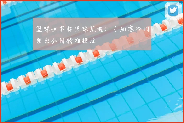 篮球世界杯买球策略:小组赛冷门频出如何精准投注