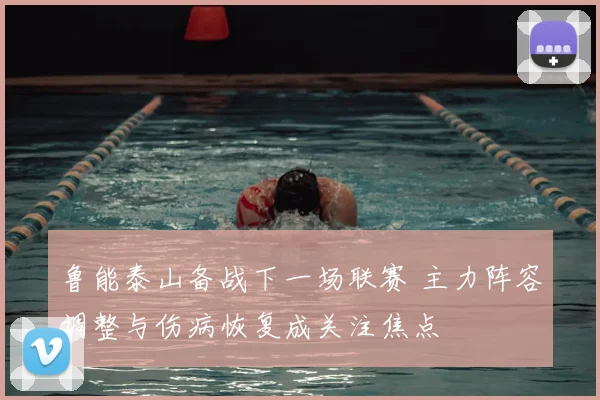 鲁能泰山备战下一场联赛 主力阵容调整与伤病恢复成关注焦点