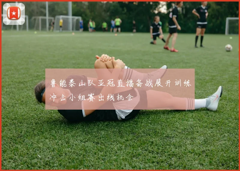 鲁能泰山队亚冠直播备战展开训练冲击小组赛出线机会