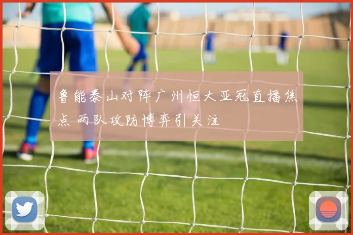 鲁能泰山对阵广州恒大亚冠直播焦点 两队攻防博弈引关注