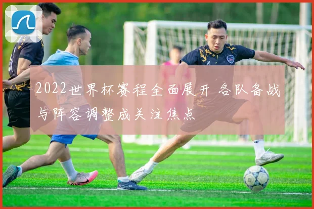 2022世界杯赛程全面展开 各队备战与阵容调整成关注焦点