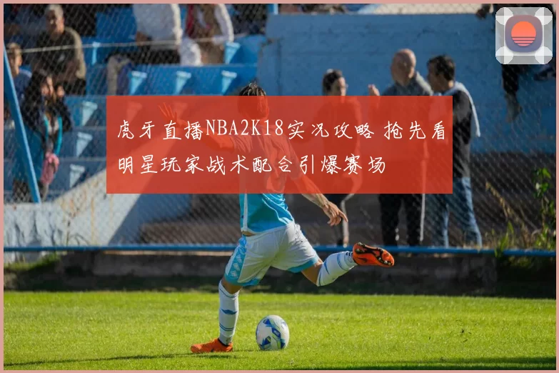 虎牙直播NBA2K18实况攻略 抢先看明星玩家战术配合引爆赛场