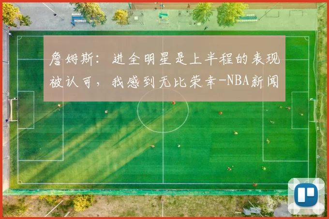 詹姆斯：进全明星是上半程的表现被认可，我感到无比荣幸-NBA新闻