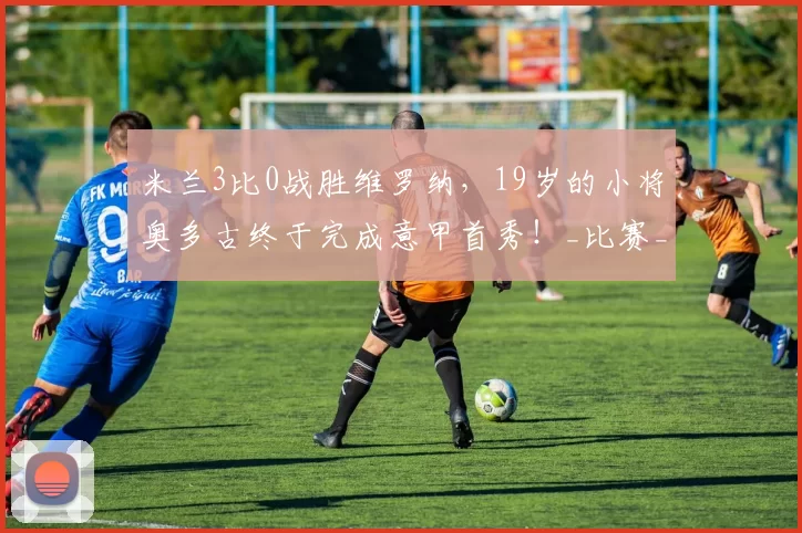 米兰3比0战胜维罗纳,19岁的小将奥多古终于完成意甲首秀!_比赛_莫里_时刻