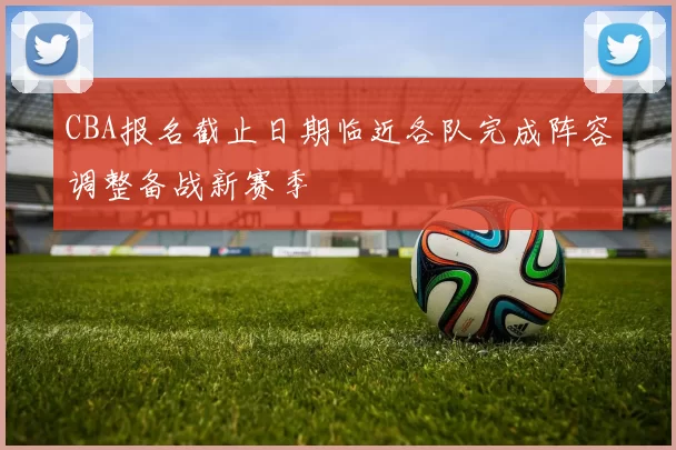 CBA报名截止日期临近各队完成阵容调整备战新赛季