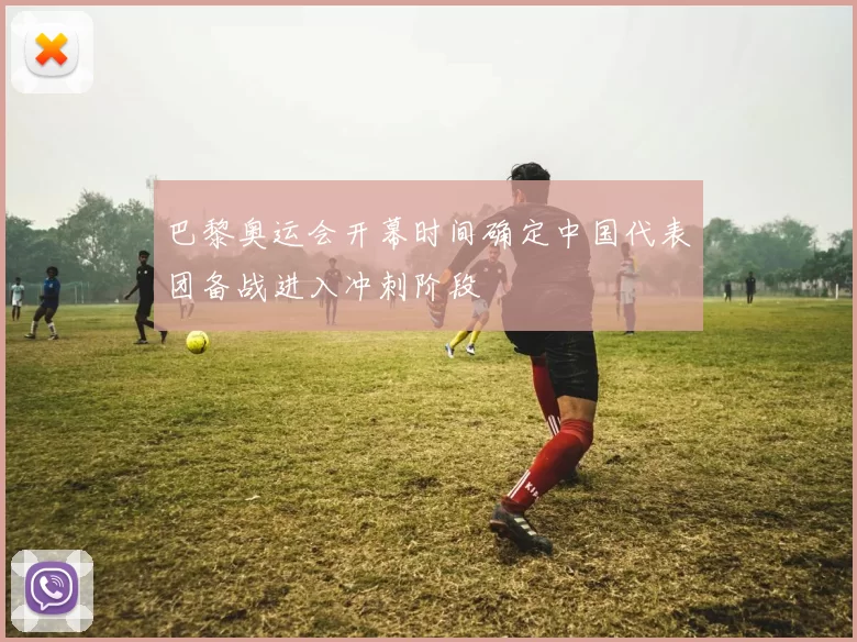 巴黎奥运会开幕时间确定中国代表团备战进入冲刺阶段