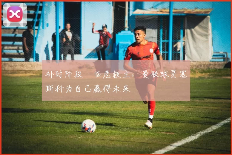 补时阶段​临危救主，曼联球员塞斯科为自己赢得未来