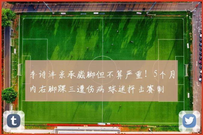 李诗沣亲承崴脚但不算严重！5个月内右脚踝三遭伤病 球迷抨击赛制