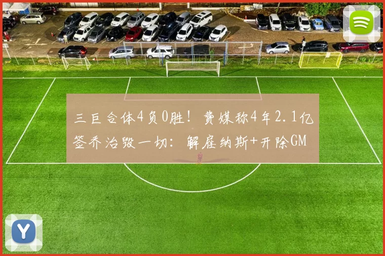 三巨合体4负0胜！费媒称4年2.1亿签乔治毁一切：解雇纳斯+开除GM