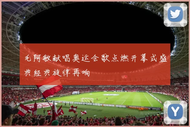 毛阿敏献唱奥运会歌点燃开幕式盛典经典旋律再响