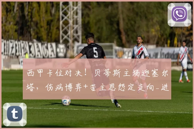 西甲卡位对决！贝蒂斯主场迎塞尔塔，伤病博弈+苦主恩怨定走向_进攻_核心_欧联