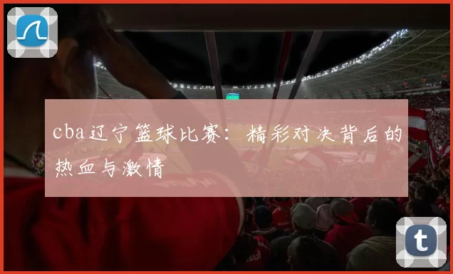 cba辽宁篮球比赛：精彩对决背后的热血与激情