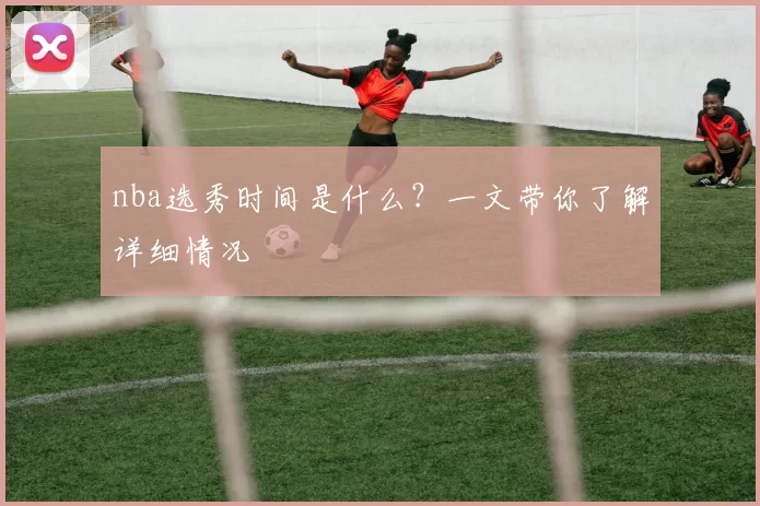 nba选秀时间是什么？一文带你了解详细情况