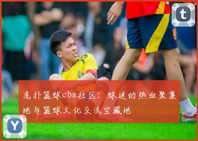 虎扑篮球cba社区：球迷的热血聚集地与篮球文化交流宝藏地