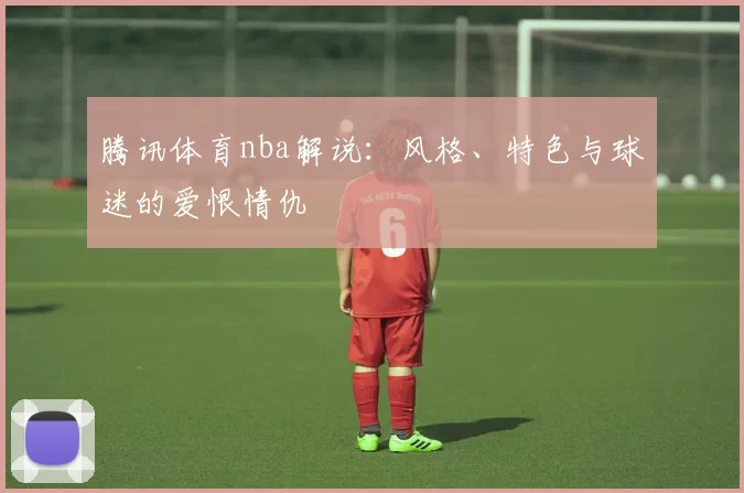 腾讯体育nba解说：风格、特色与球迷的爱恨情仇