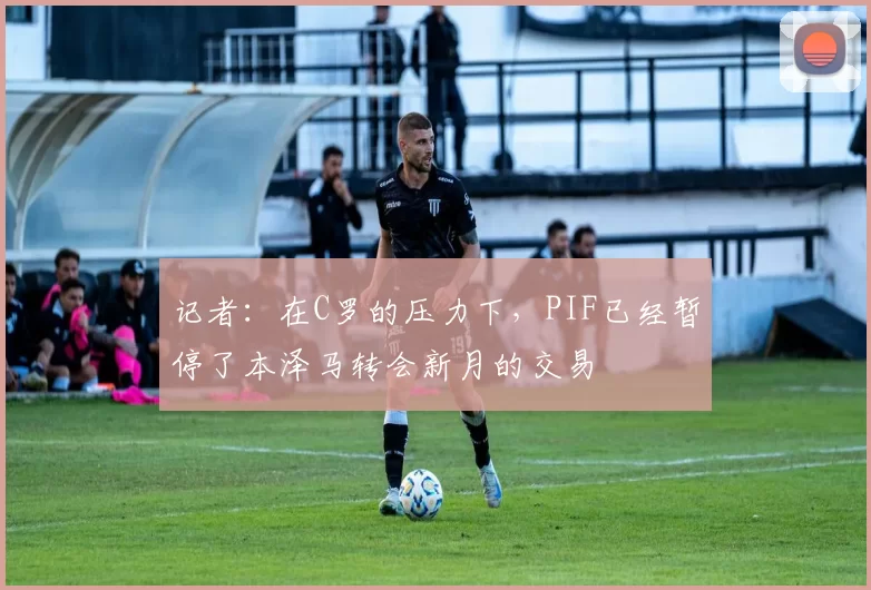 记者：在C罗的压力下，PIF已经暂停了本泽马转会新月的交易