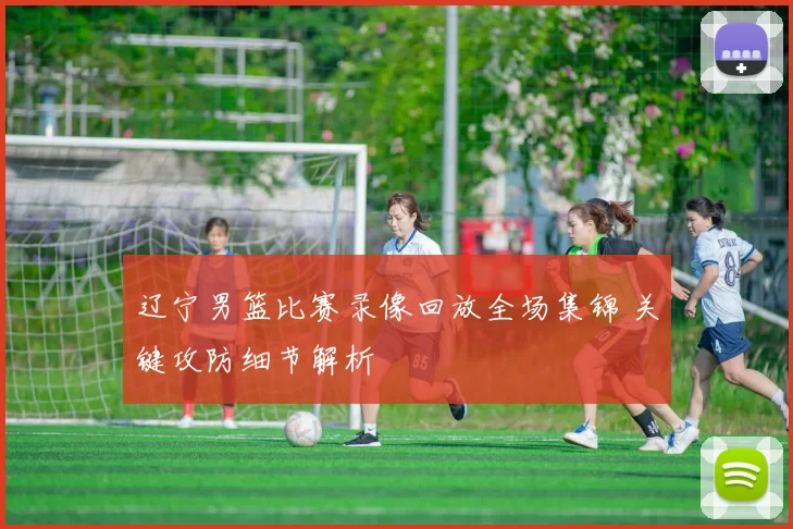 辽宁男篮比赛录像回放全场集锦 关键攻防细节解析