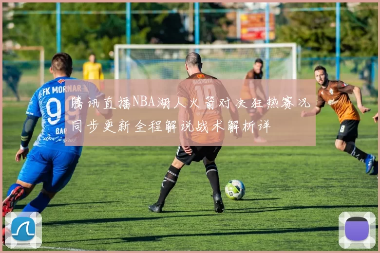 腾讯直播NBA湖人火箭对决狂热赛况同步更新全程解说战术解析详