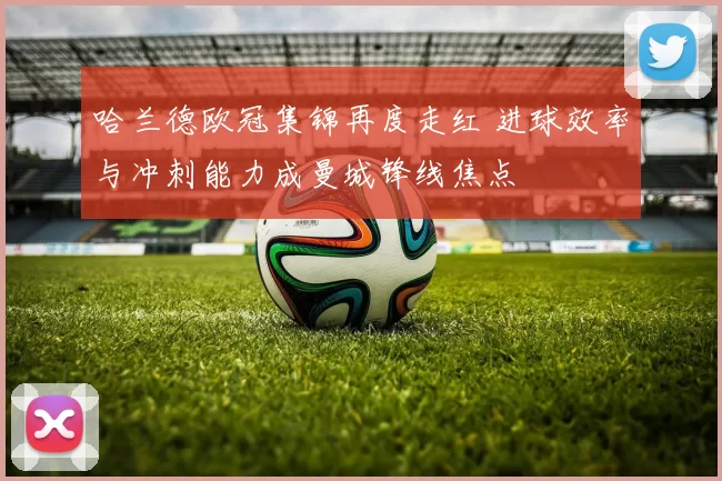 哈兰德欧冠集锦再度走红 进球效率与冲刺能力成曼城锋线焦点