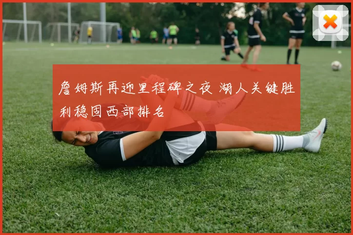 詹姆斯再迎里程碑之夜 湖人关键胜利稳固西部排名