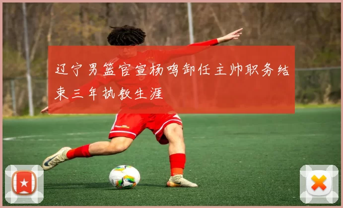 辽宁男篮官宣杨鸣卸任主帅职务结束三年执教生涯