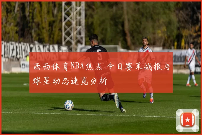 西西体育NBA焦点 今日赛果战报与球星动态速览分析