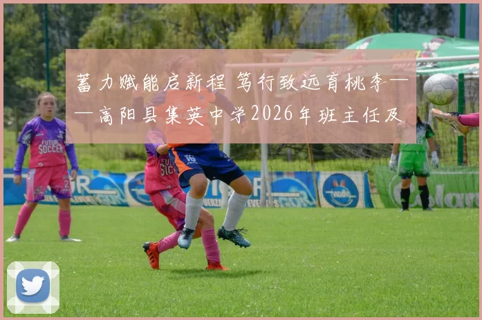 蓄力赋能启新程 笃行致远育桃李——高阳县集英中学2026年班主任及教学教研工作培训会顺利举行