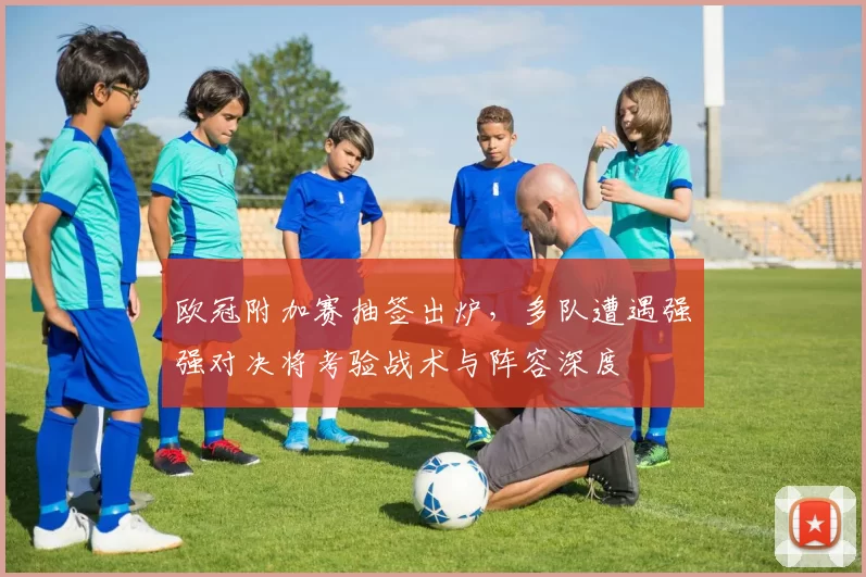 欧冠附加赛抽签出炉，多队遭遇强强对决将考验战术与阵容深度