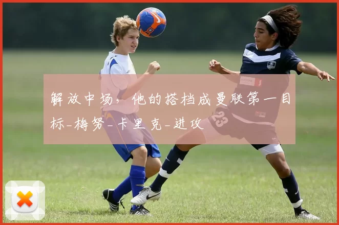 解放中场，他的搭档成曼联第一目标_梅努_卡里克_进攻