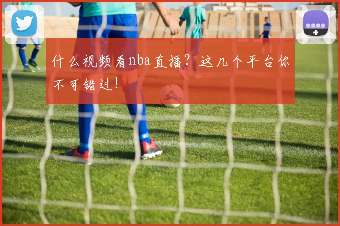 什么视频看nba直播？这几个平台你不可错过！