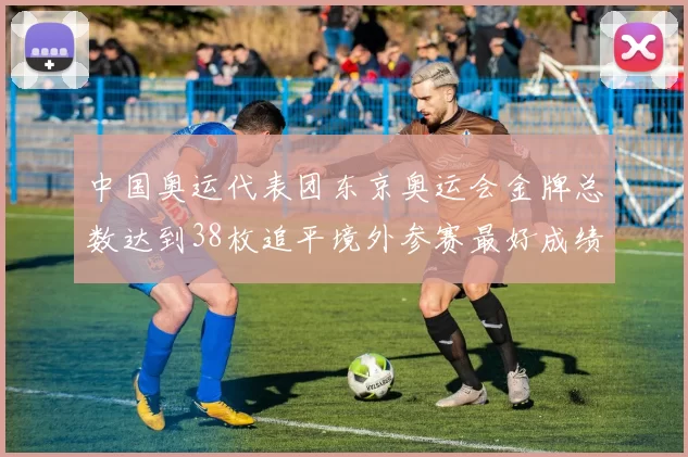 中国奥运代表团东京奥运会金牌总数达到38枚追平境外参赛最好成绩