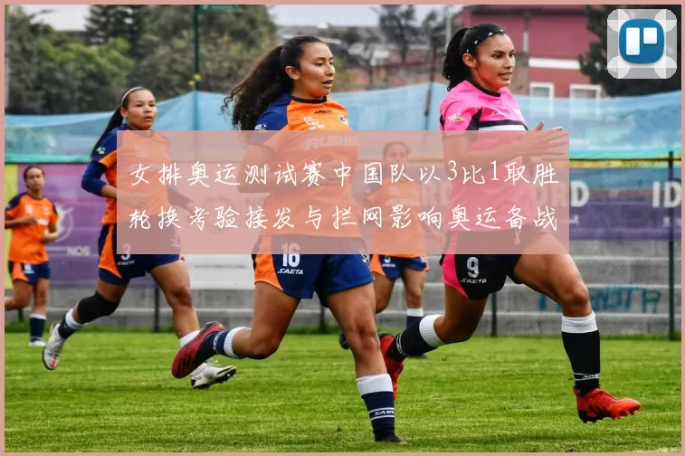 女排奥运测试赛中国队以3比1取胜轮换考验接发与拦网影响奥运备战节奏