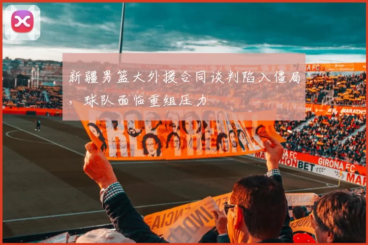 新疆男篮大外援合同谈判陷入僵局，球队面临重组压力