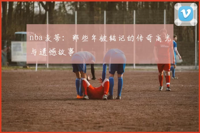 nba麦蒂：那些年被铭记的传奇高光与遗憾故事