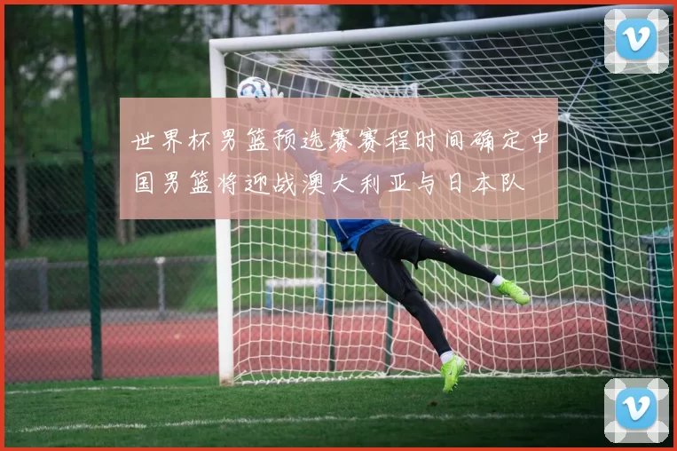 世界杯男篮预选赛赛程时间确定中国男篮将迎战澳大利亚与日本队