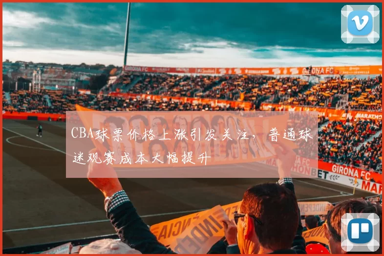 CBA球票价格上涨引发关注，普通球迷观赛成本大幅提升